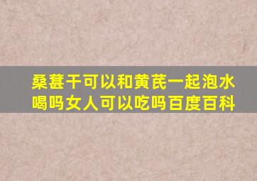 桑葚干可以和黄芪一起泡水喝吗女人可以吃吗百度百科