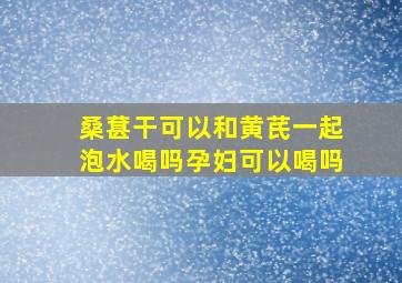 桑葚干可以和黄芪一起泡水喝吗孕妇可以喝吗