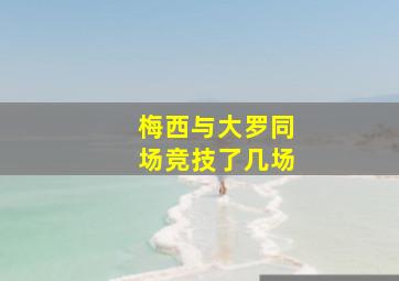 梅西与大罗同场竞技了几场