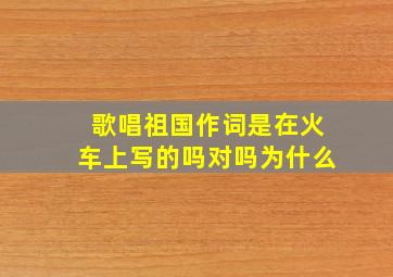 歌唱祖国作词是在火车上写的吗对吗为什么