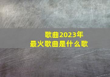 歌曲2023年最火歌曲是什么歌