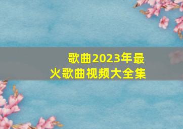 歌曲2023年最火歌曲视频大全集