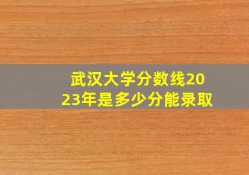 武汉大学分数线2023年是多少分能录取