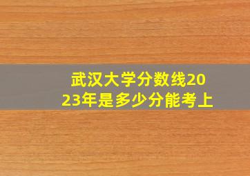 武汉大学分数线2023年是多少分能考上