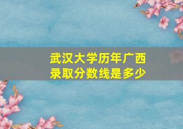 武汉大学历年广西录取分数线是多少