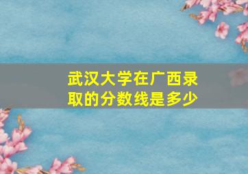 武汉大学在广西录取的分数线是多少