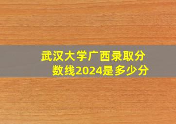 武汉大学广西录取分数线2024是多少分