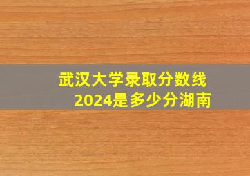 武汉大学录取分数线2024是多少分湖南