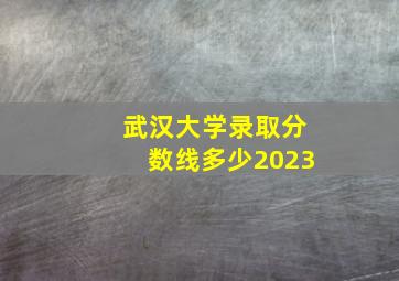 武汉大学录取分数线多少2023