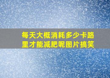 每天大概消耗多少卡路里才能减肥呢图片搞笑