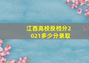 江西高校投档分2021多少分录取