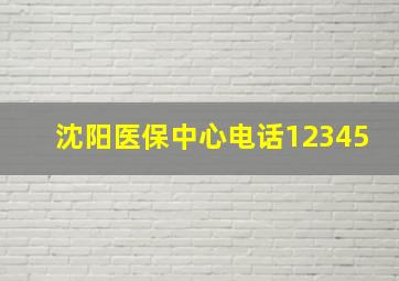 沈阳医保中心电话12345