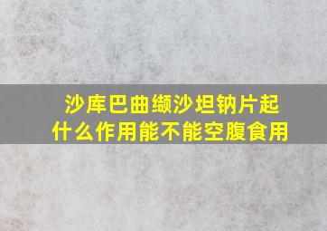 沙库巴曲缬沙坦钠片起什么作用能不能空腹食用