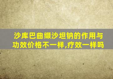 沙库巴曲缬沙坦钠的作用与功效价格不一样,疗效一样吗