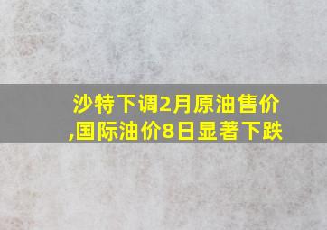 沙特下调2月原油售价,国际油价8日显著下跌