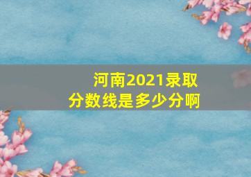 河南2021录取分数线是多少分啊