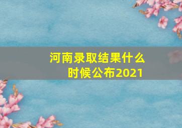 河南录取结果什么时候公布2021