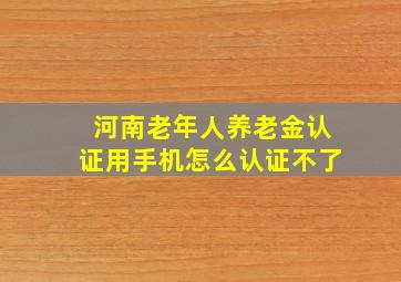 河南老年人养老金认证用手机怎么认证不了