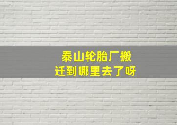 泰山轮胎厂搬迁到哪里去了呀