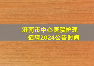 济南市中心医院护理招聘2024公告时间