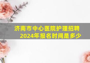 济南市中心医院护理招聘2024年报名时间是多少