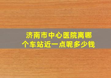 济南市中心医院离哪个车站近一点呢多少钱