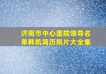 济南市中心医院领导名单韩凯简历照片大全集