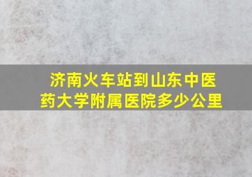 济南火车站到山东中医药大学附属医院多少公里