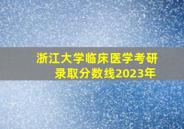 浙江大学临床医学考研录取分数线2023年