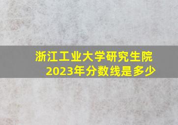 浙江工业大学研究生院2023年分数线是多少