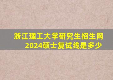 浙江理工大学研究生招生网2024硕士复试线是多少