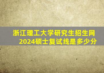 浙江理工大学研究生招生网2024硕士复试线是多少分