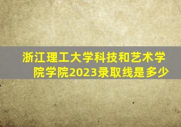 浙江理工大学科技和艺术学院学院2023录取线是多少