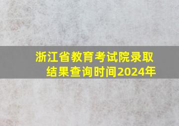 浙江省教育考试院录取结果查询时间2024年