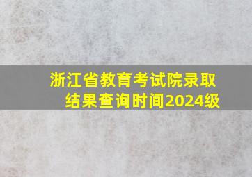 浙江省教育考试院录取结果查询时间2024级