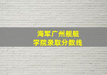 海军广州舰艇学院录取分数线