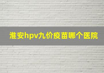 淮安hpv九价疫苗哪个医院