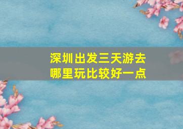 深圳出发三天游去哪里玩比较好一点