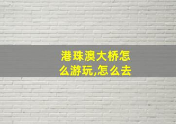 港珠澳大桥怎么游玩,怎么去