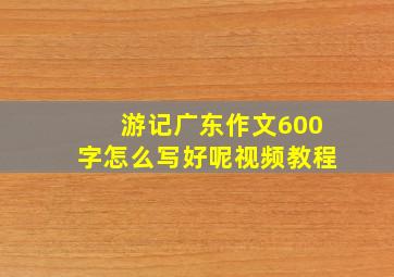 游记广东作文600字怎么写好呢视频教程