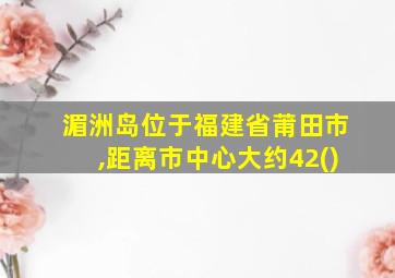 湄洲岛位于福建省莆田市,距离市中心大约42()