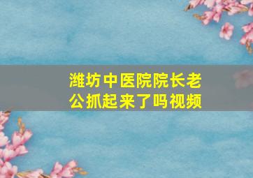 潍坊中医院院长老公抓起来了吗视频