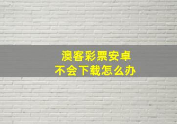 澳客彩票安卓不会下载怎么办