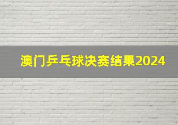 澳门乒乓球决赛结果2024