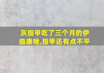 灰指甲吃了三个月的伊曲康唑,指甲还有点不平