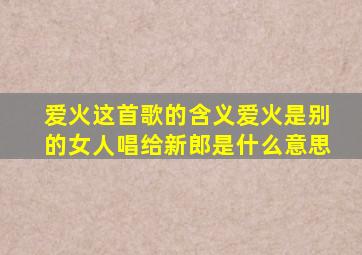 爱火这首歌的含义爱火是别的女人唱给新郎是什么意思