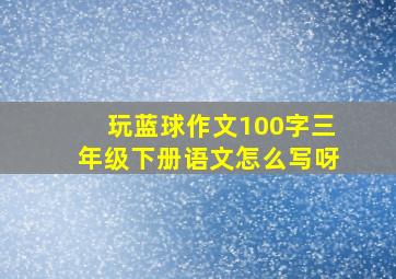 玩蓝球作文100字三年级下册语文怎么写呀