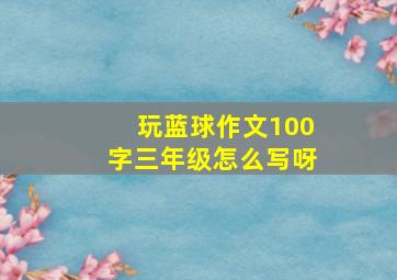 玩蓝球作文100字三年级怎么写呀