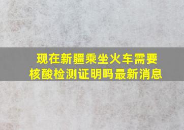 现在新疆乘坐火车需要核酸检测证明吗最新消息