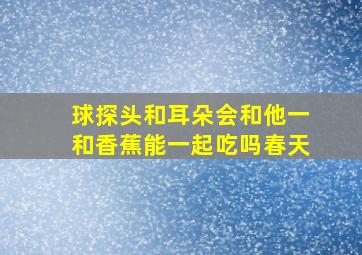 球探头和耳朵会和他一和香蕉能一起吃吗春天